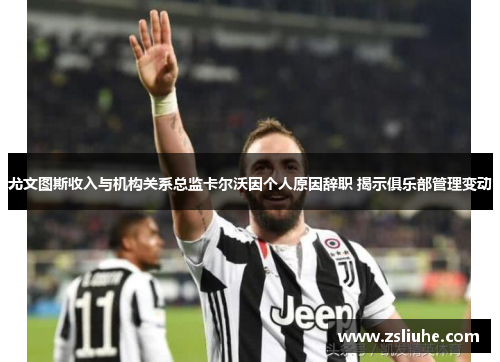 尤文图斯收入与机构关系总监卡尔沃因个人原因辞职 揭示俱乐部管理变动